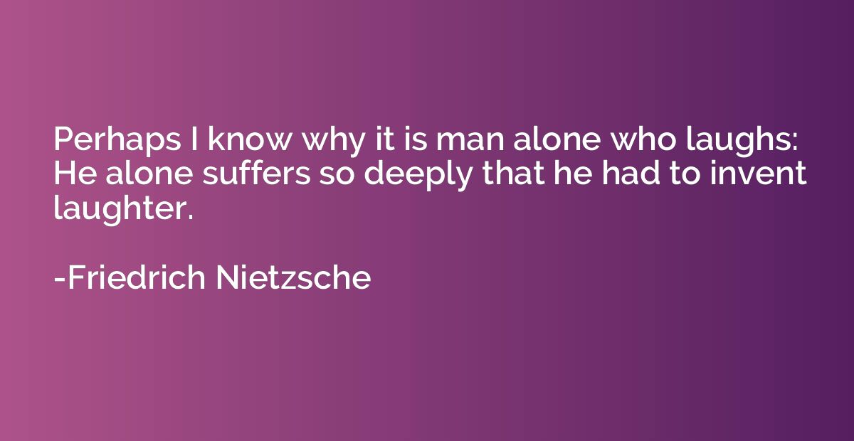 Perhaps I know why it is man alone who laughs: He alone suff