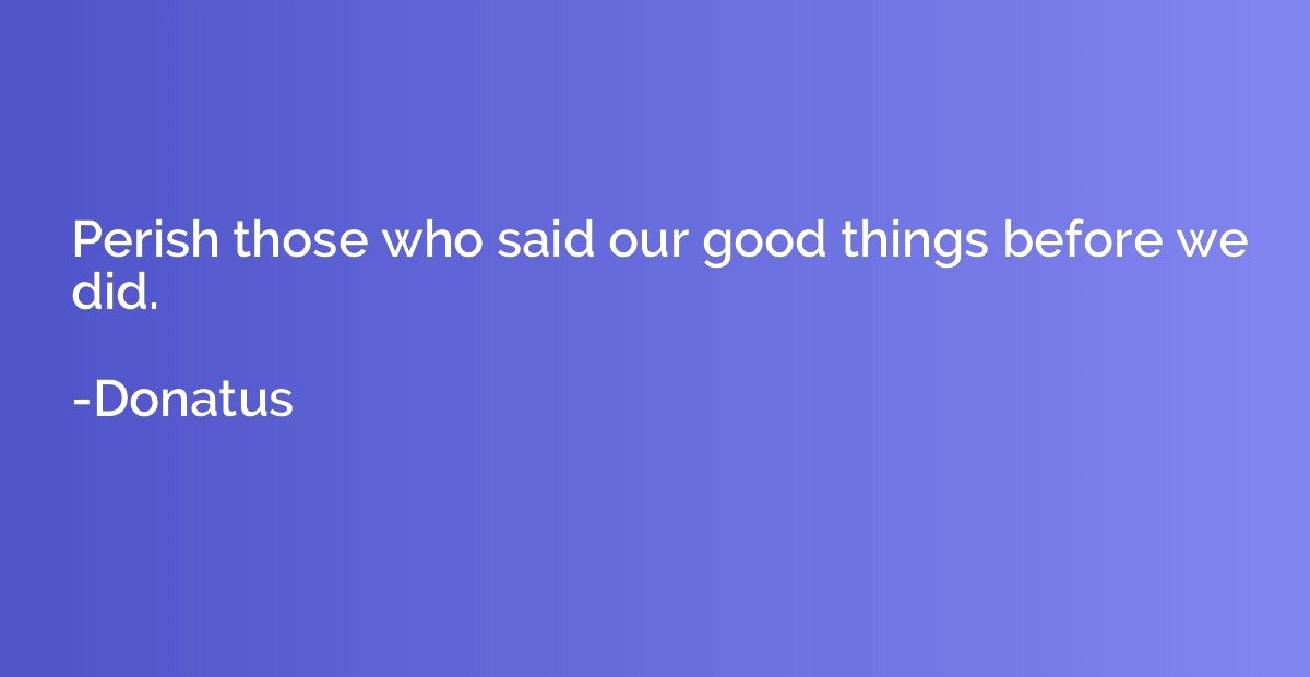 Perish those who said our good things before we did.