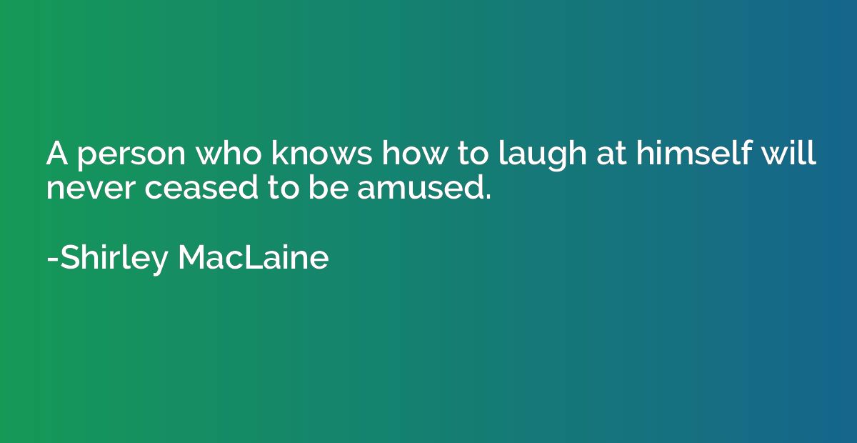 A person who knows how to laugh at himself will never ceased