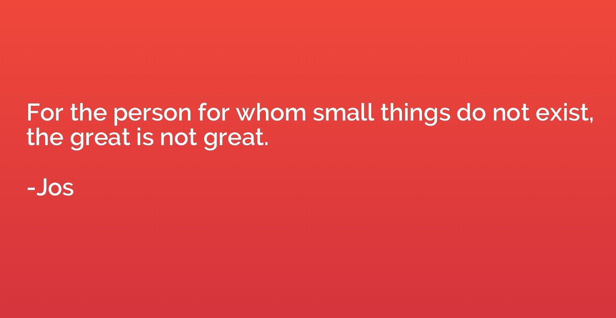 For the person for whom small things do not exist, the great
