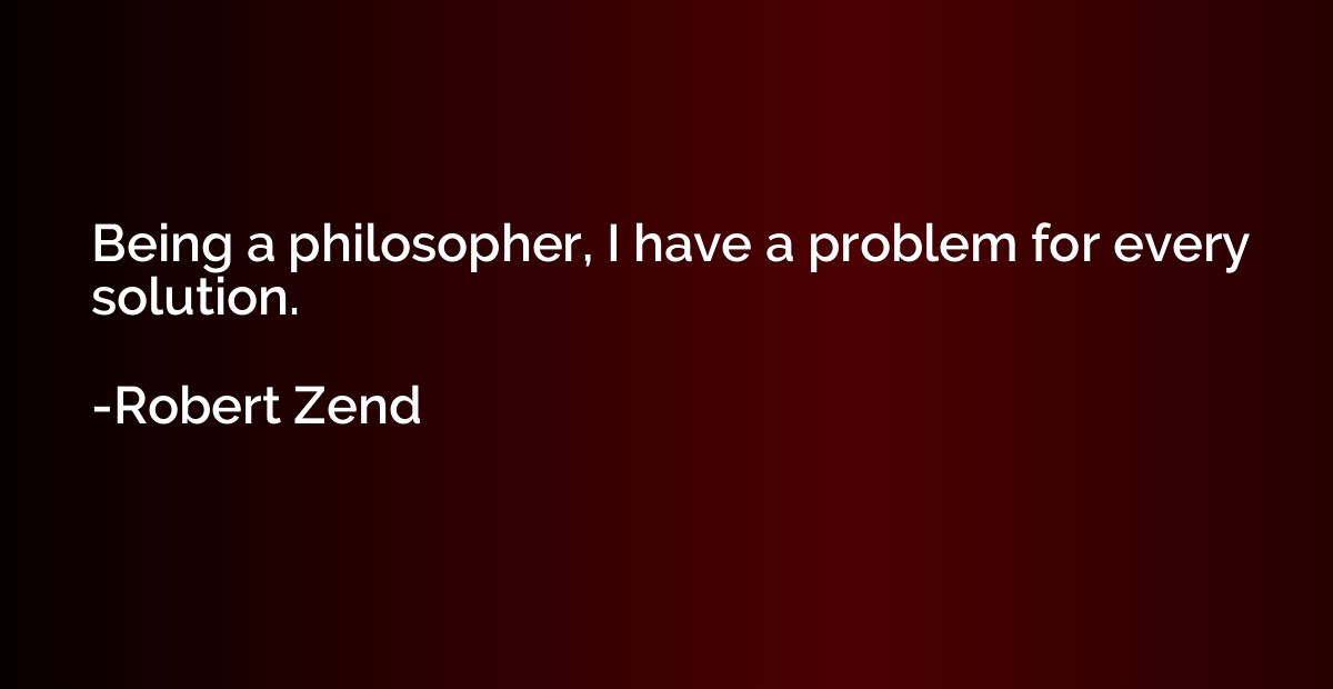 Being a philosopher, I have a problem for every solution.
