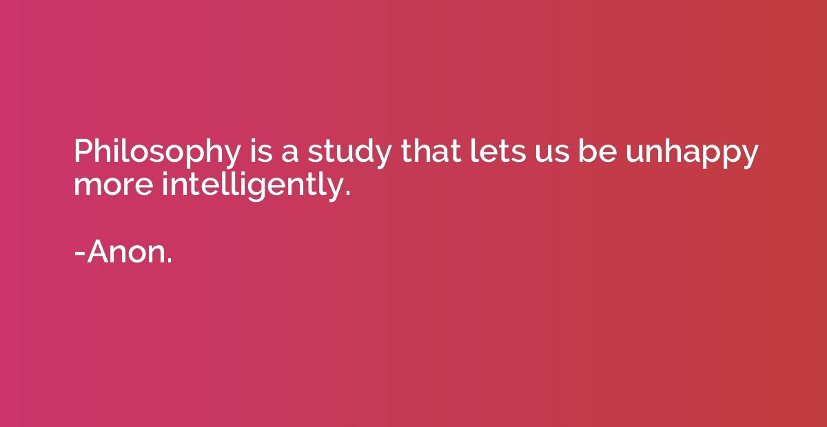Philosophy is a study that lets us be unhappy more intellige