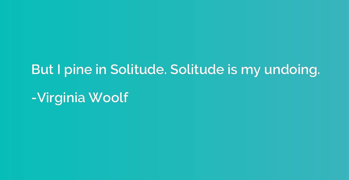 But I pine in Solitude. Solitude is my undoing.
