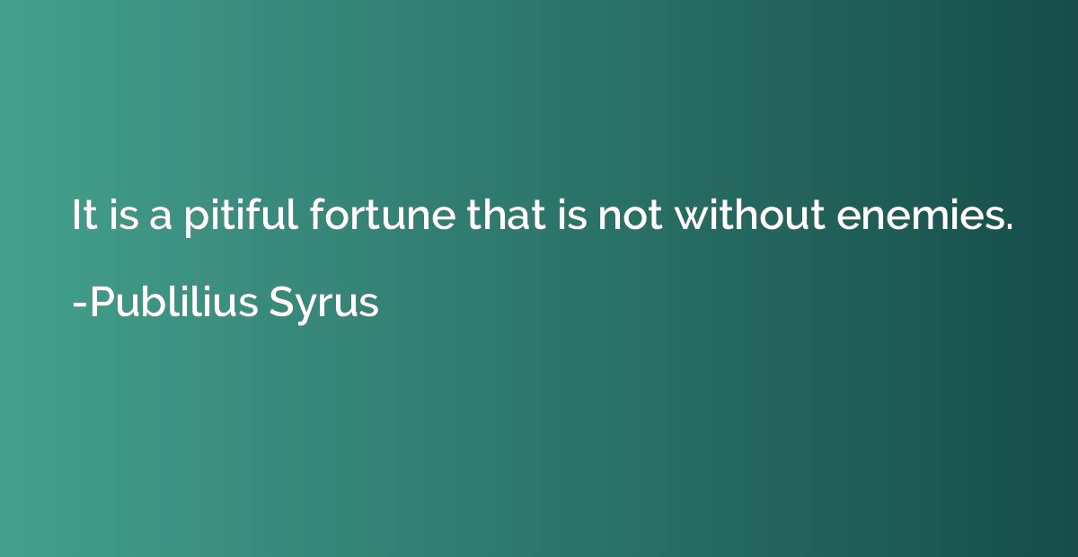 It is a pitiful fortune that is not without enemies.