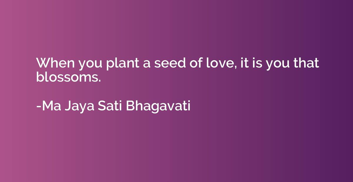 When you plant a seed of love, it is you that blossoms.