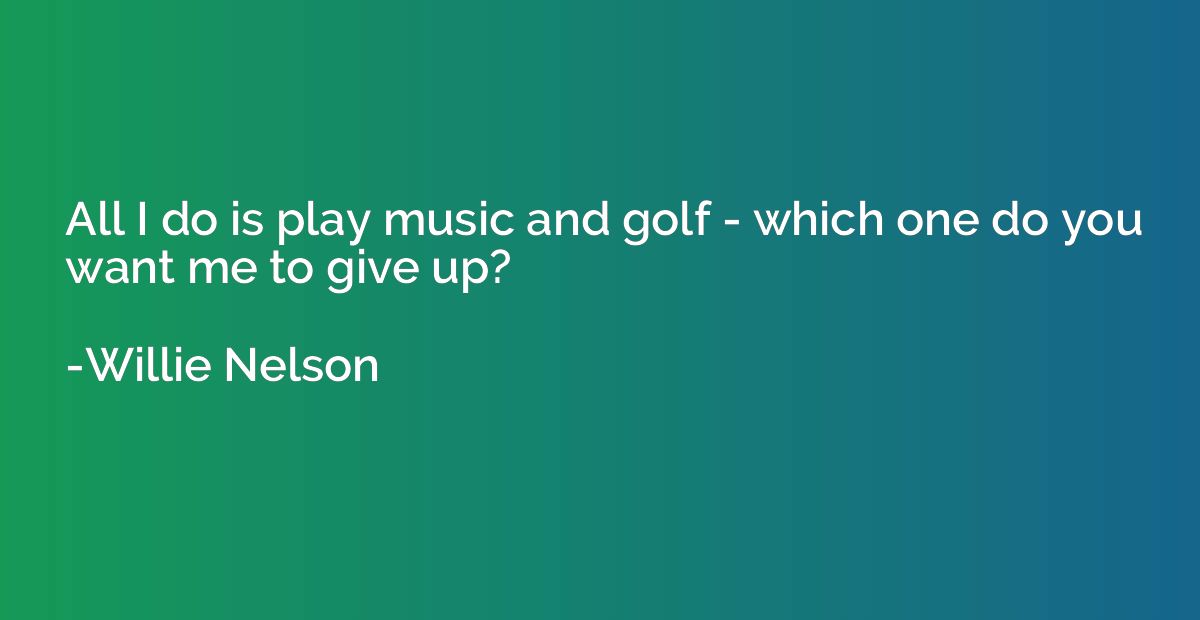 All I do is play music and golf - which one do you want me t
