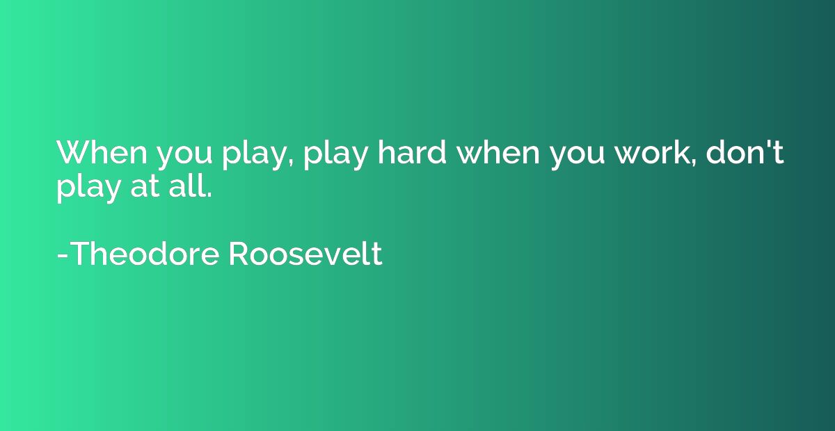 When you play, play hard when you work, don't play at all.