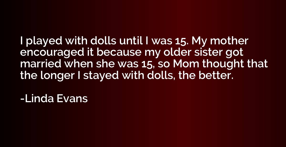 I played with dolls until I was 15. My mother encouraged it 