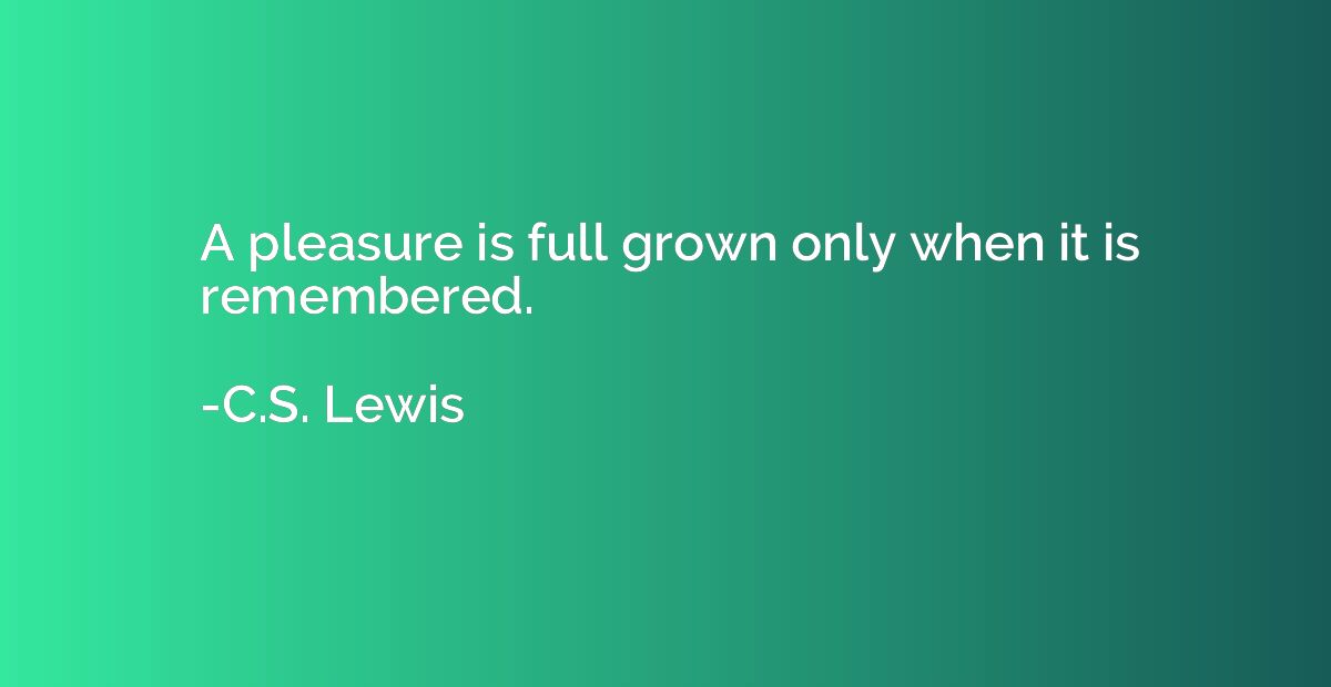 A pleasure is full grown only when it is remembered.