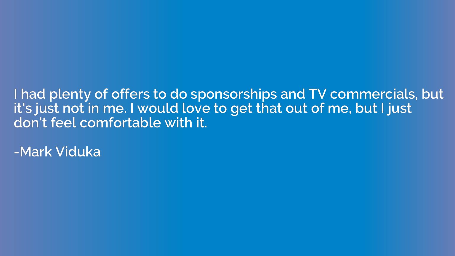I had plenty of offers to do sponsorships and TV commercials