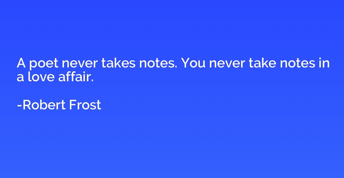 A poet never takes notes. You never take notes in a love aff