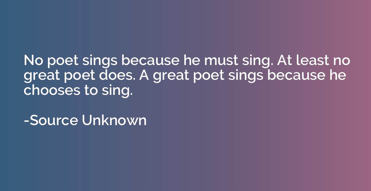 No poet sings because he must sing. At least no great poet d