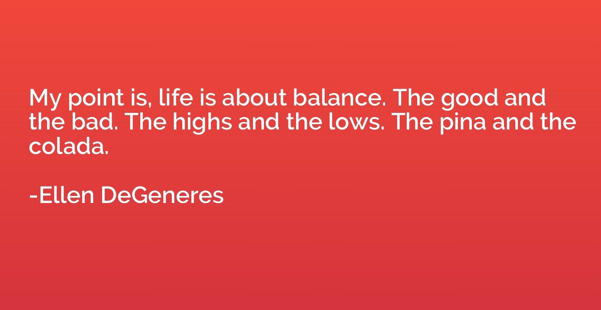 My point is, life is about balance. The good and the bad. Th