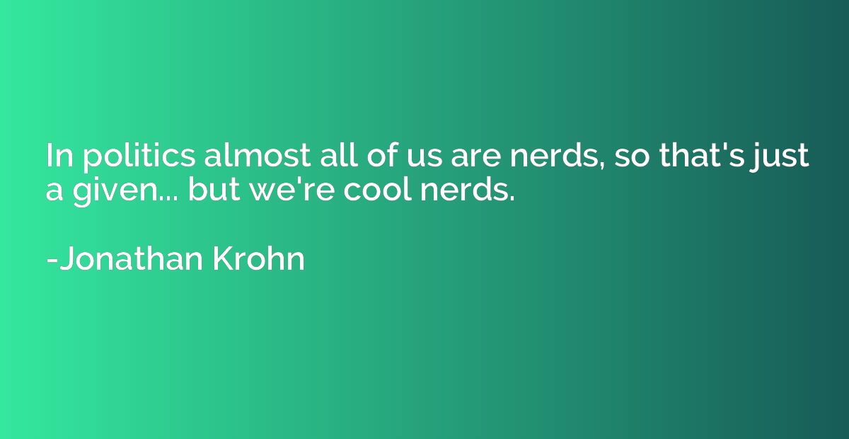 In politics almost all of us are nerds, so that's just a giv
