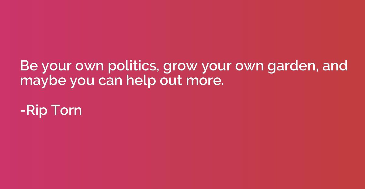 Be your own politics, grow your own garden, and maybe you ca