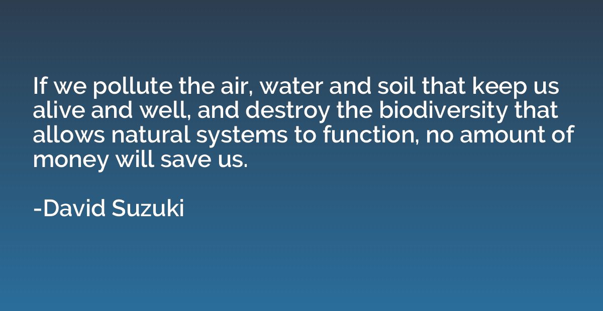If we pollute the air, water and soil that keep us alive and