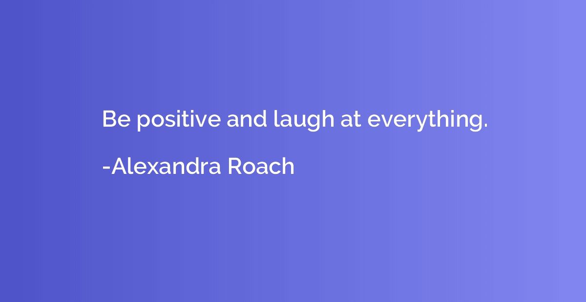 Be positive and laugh at everything.
