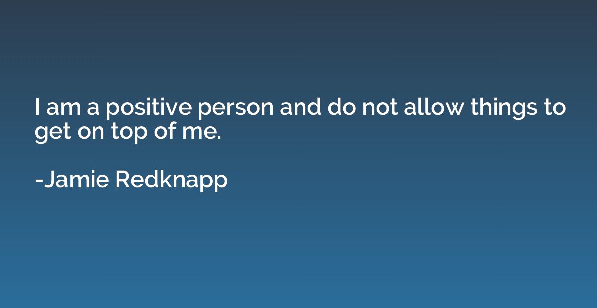 I am a positive person and do not allow things to get on top