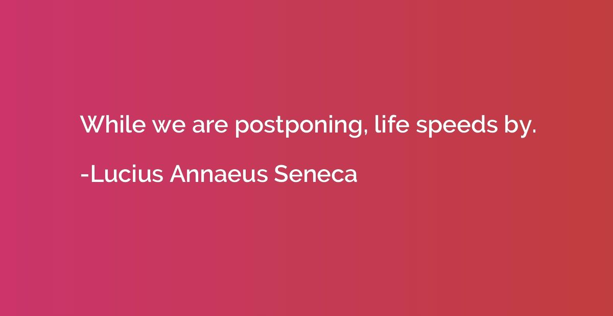 While we are postponing, life speeds by.