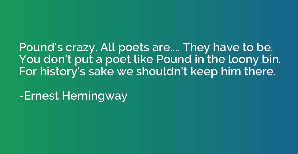 Pound's crazy. All poets are.... They have to be. You don't 
