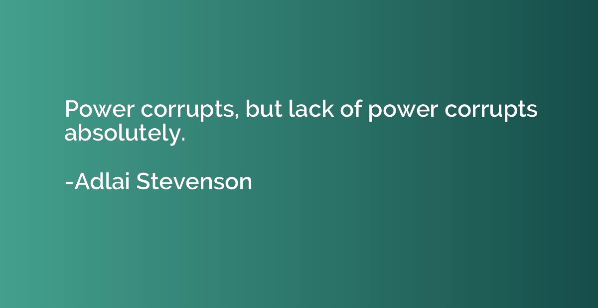 Power corrupts, but lack of power corrupts absolutely.