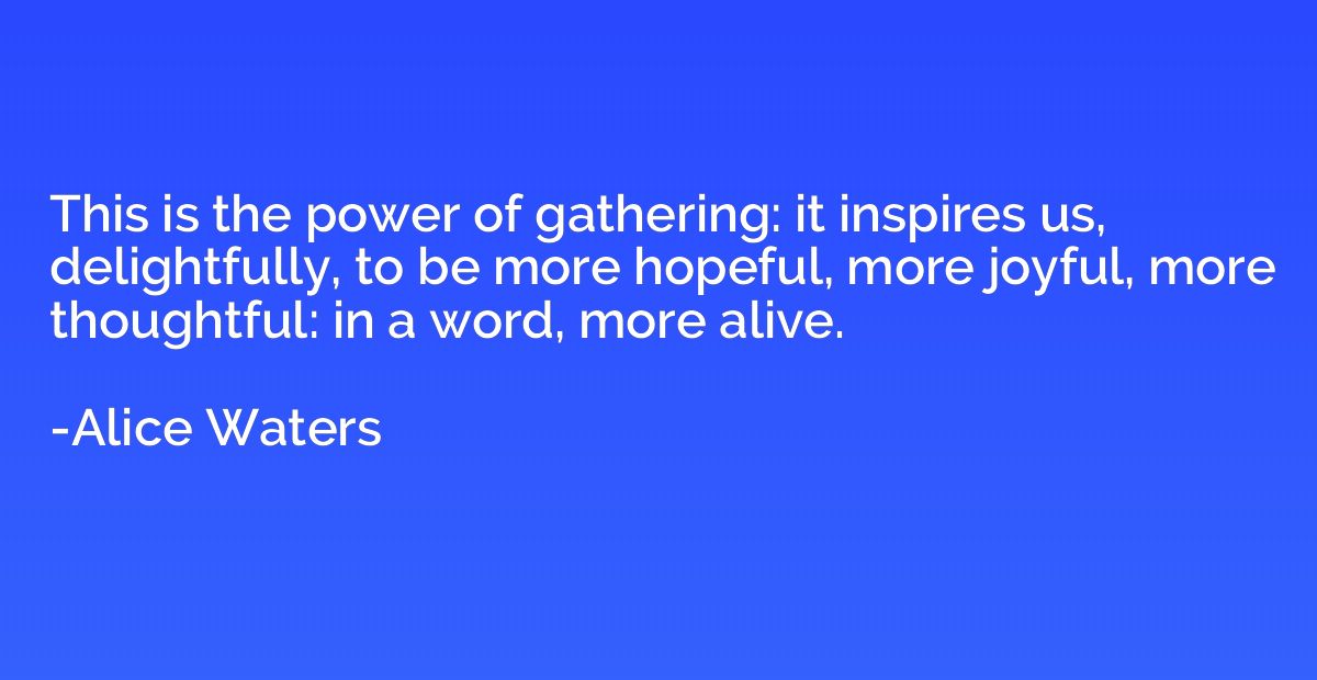 This is the power of gathering: it inspires us, delightfully