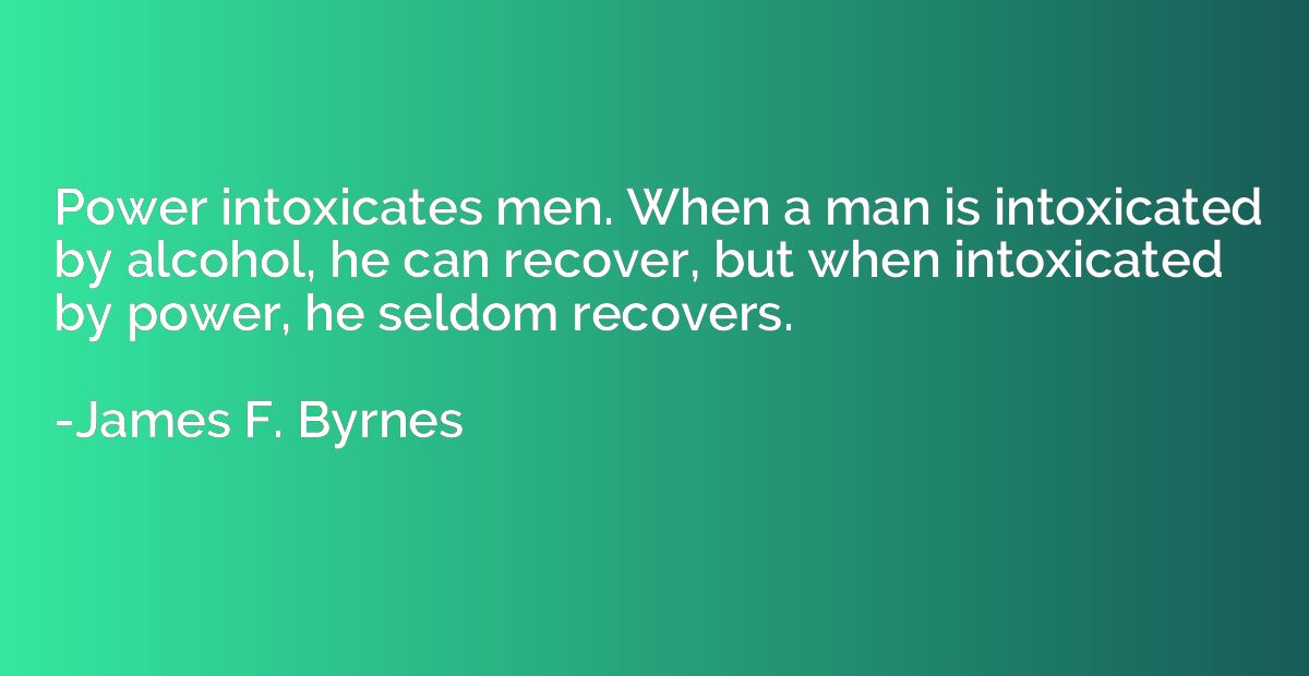Power intoxicates men. When a man is intoxicated by alcohol,