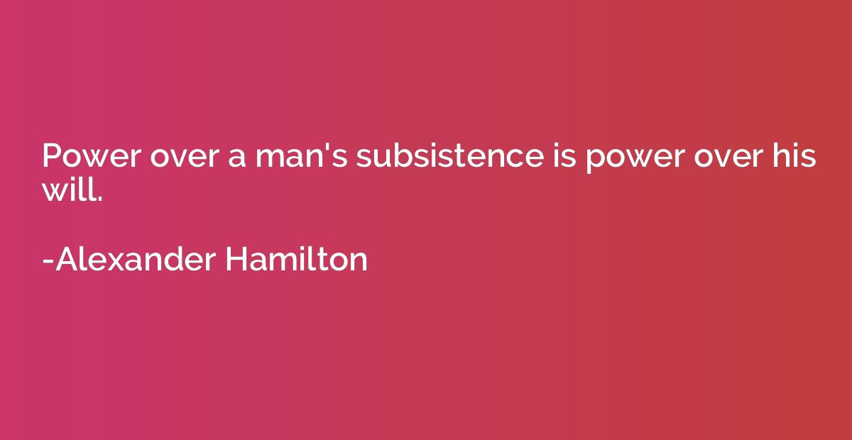 Power over a man's subsistence is power over his will.