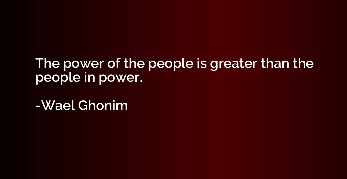 The power of the people is greater than the people in power.