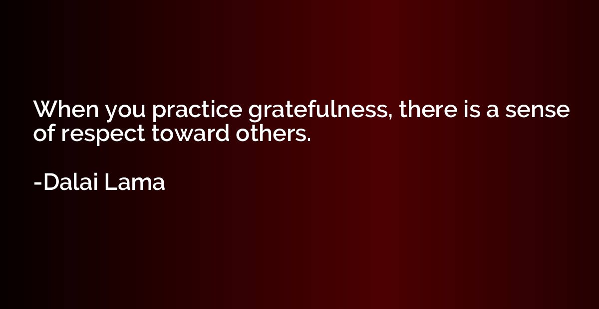 When you practice gratefulness, there is a sense of respect 