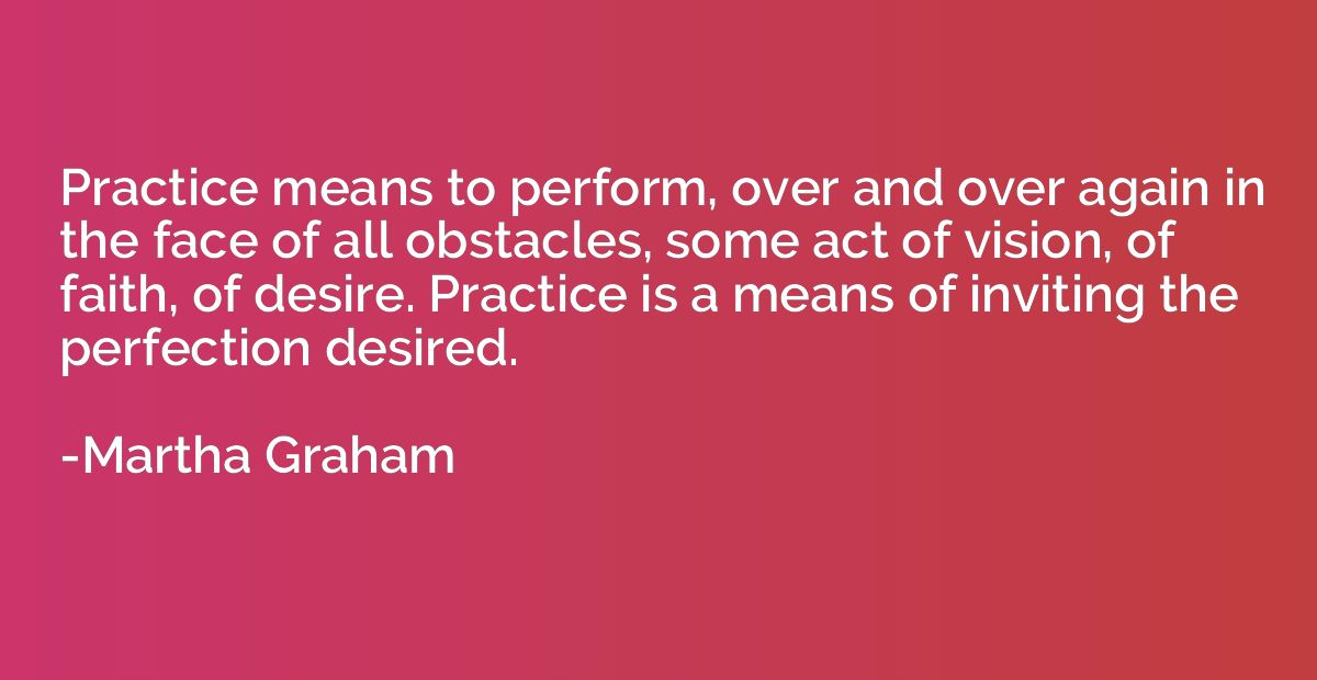 Practice means to perform, over and over again in the face o