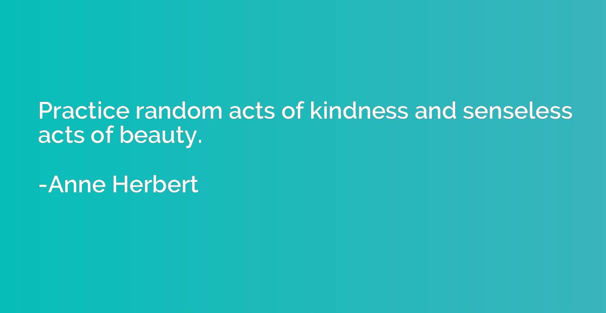 Practice random acts of kindness and senseless acts of beaut