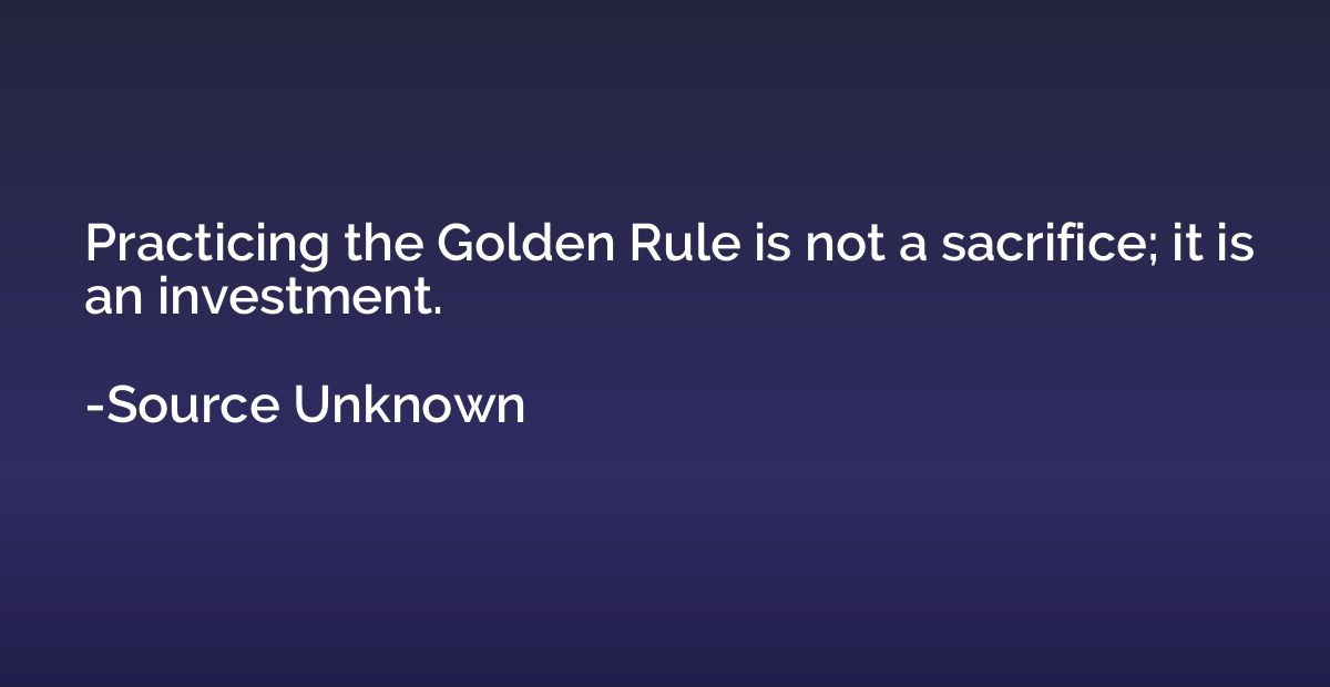 Practicing the Golden Rule is not a sacrifice; it is an inve