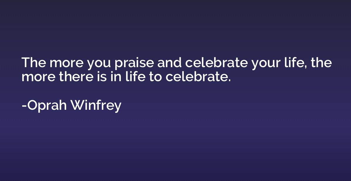 The more you praise and celebrate your life, the more there 