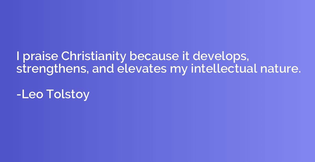 I praise Christianity because it develops, strengthens, and 
