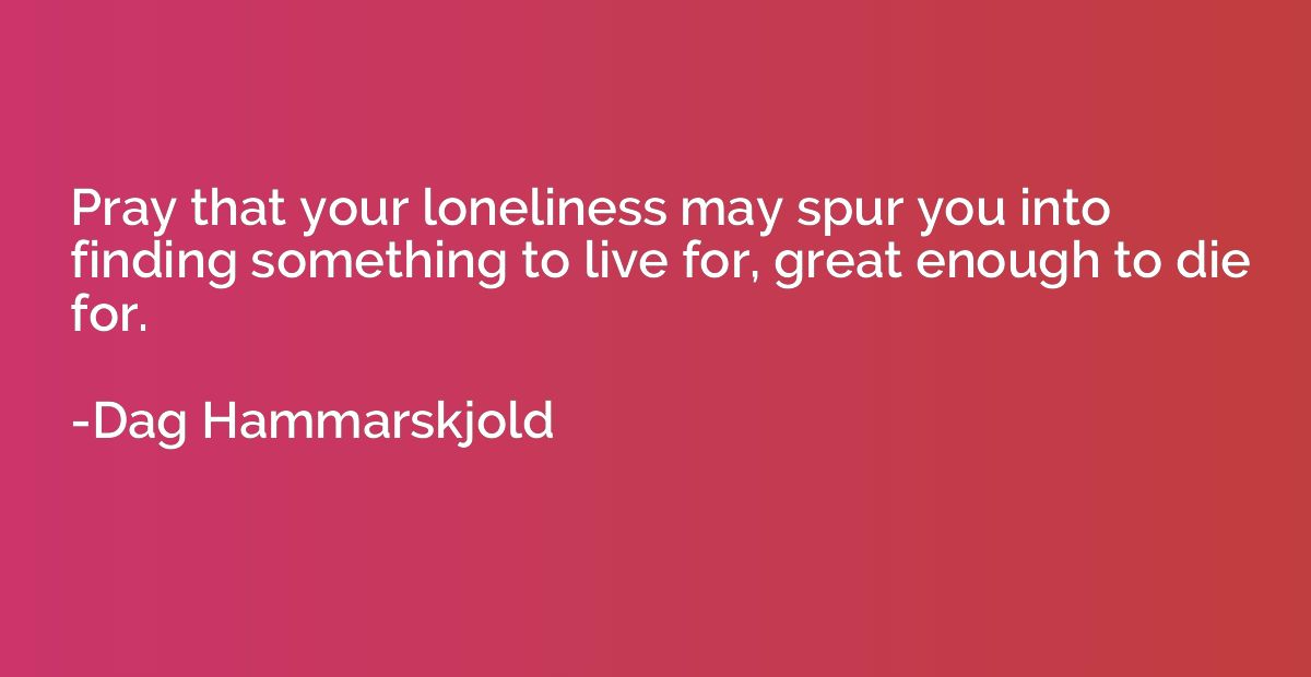 Pray that your loneliness may spur you into finding somethin