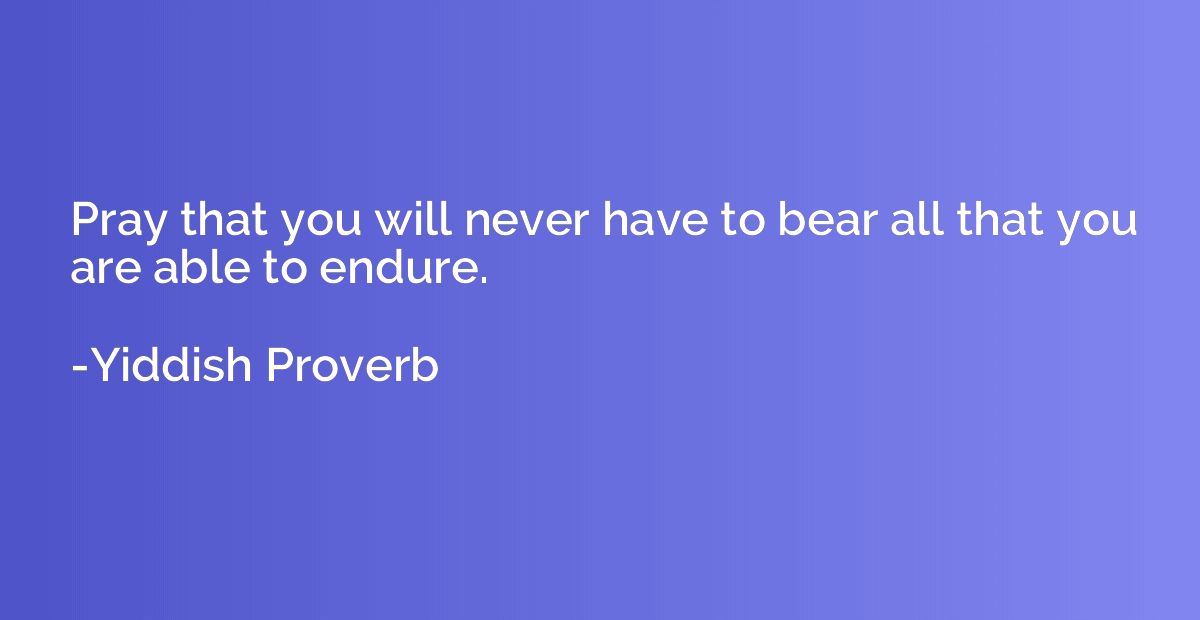 Pray that you will never have to bear all that you are able 