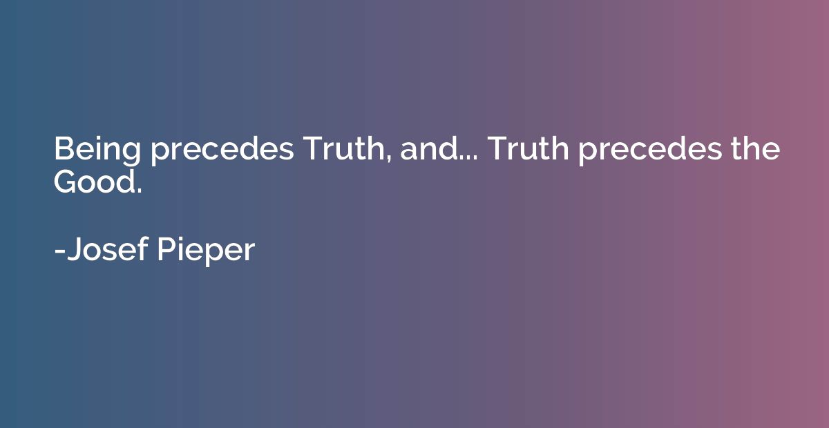 Being precedes Truth, and... Truth precedes the Good.