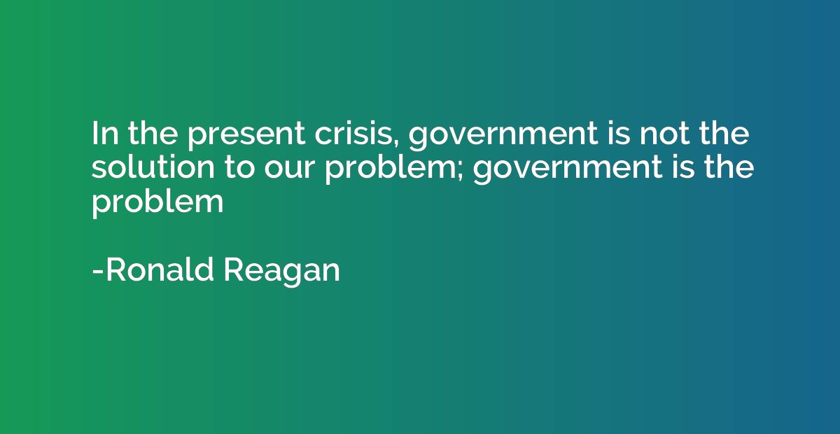 In the present crisis, government is not the solution to our