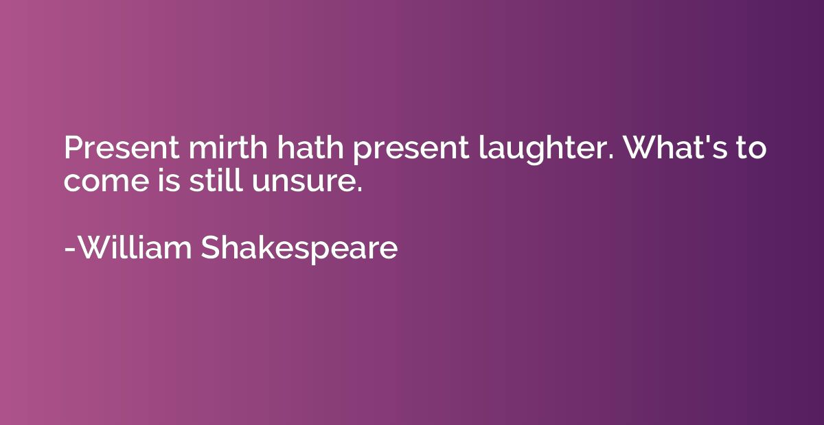 Present mirth hath present laughter. What's to come is still