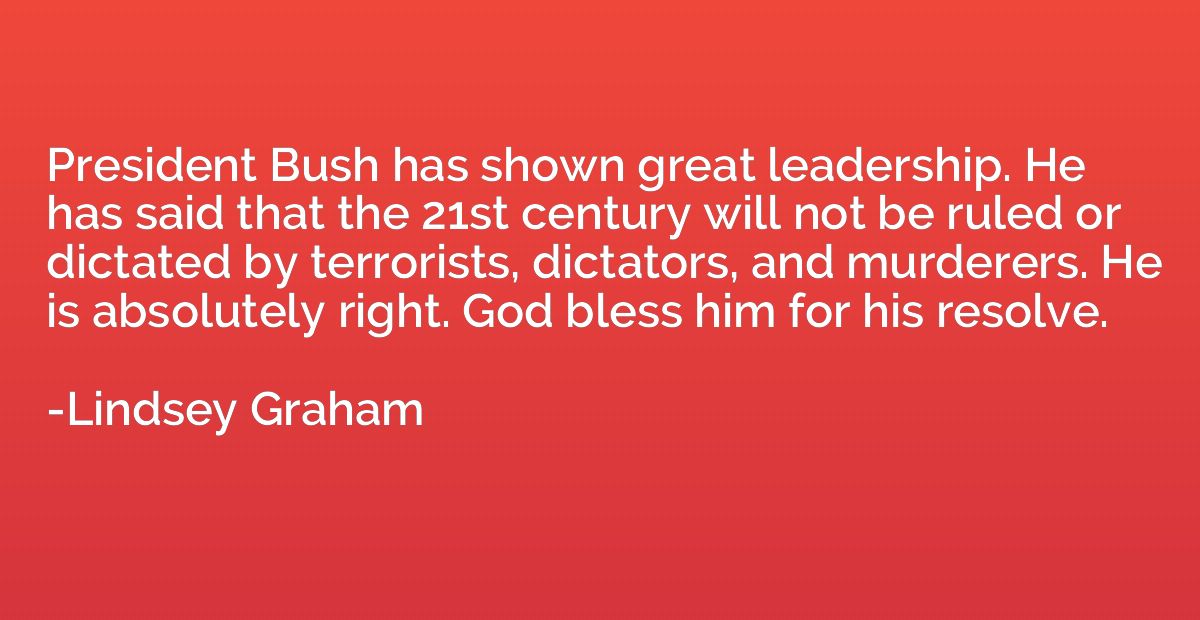President Bush has shown great leadership. He has said that 