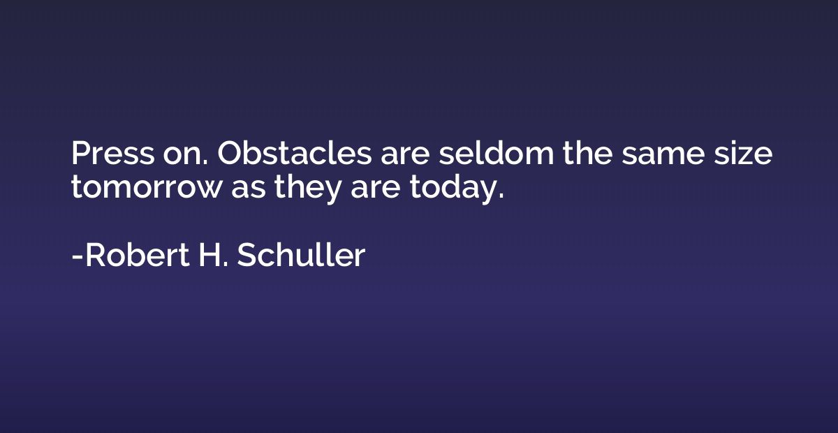 Press on. Obstacles are seldom the same size tomorrow as the