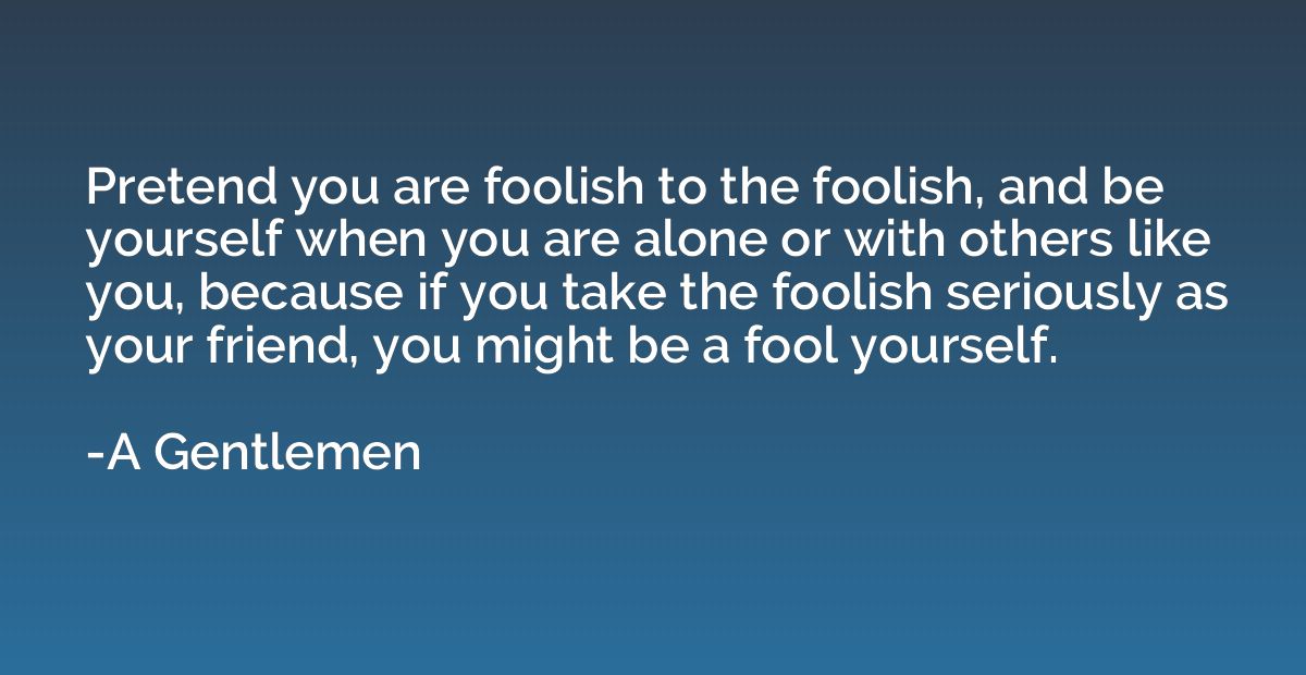 Pretend you are foolish to the foolish, and be yourself when