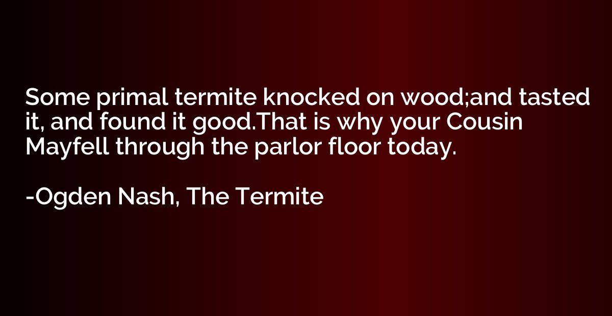 Some primal termite knocked on wood;and tasted it, and found