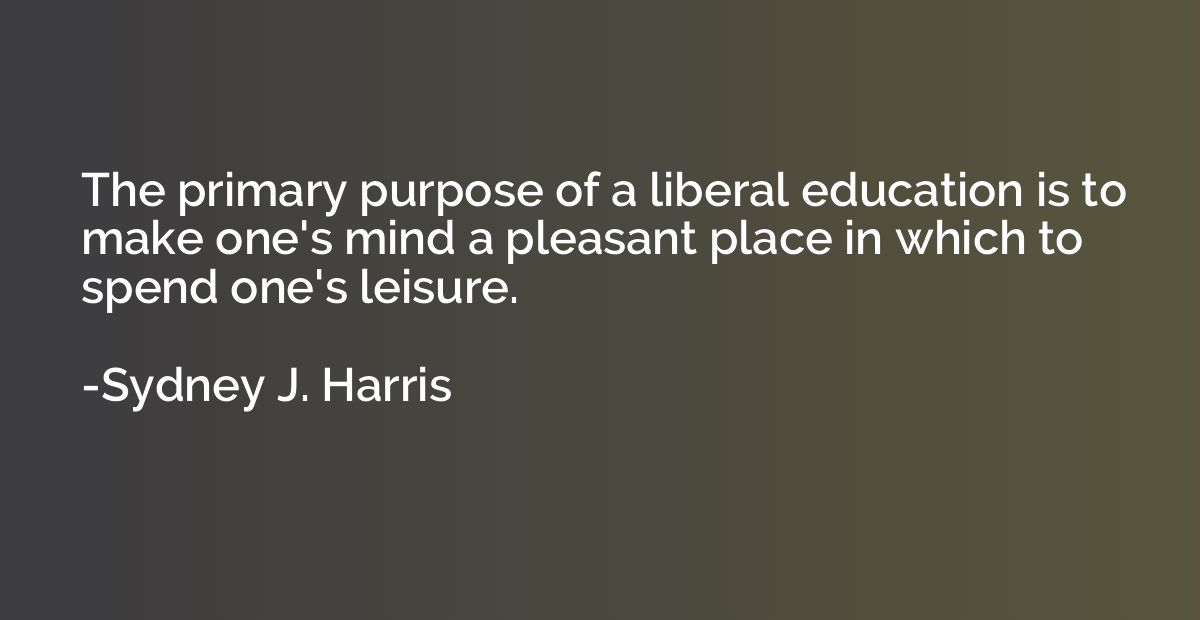 The primary purpose of a liberal education is to make one's 
