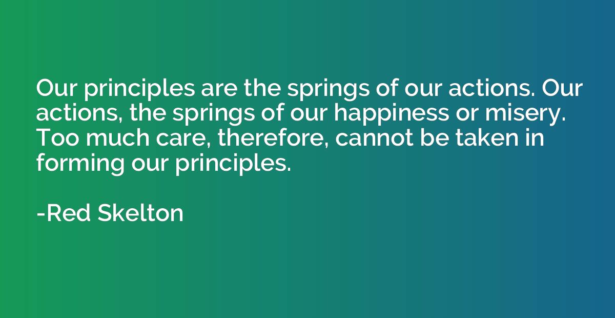 Our principles are the springs of our actions. Our actions, 