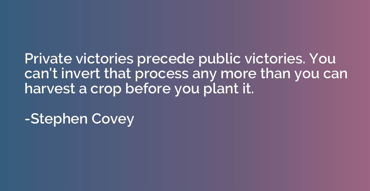 Private victories precede public victories. You can't invert