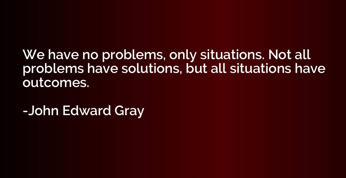 We have no problems, only situations. Not all problems have 