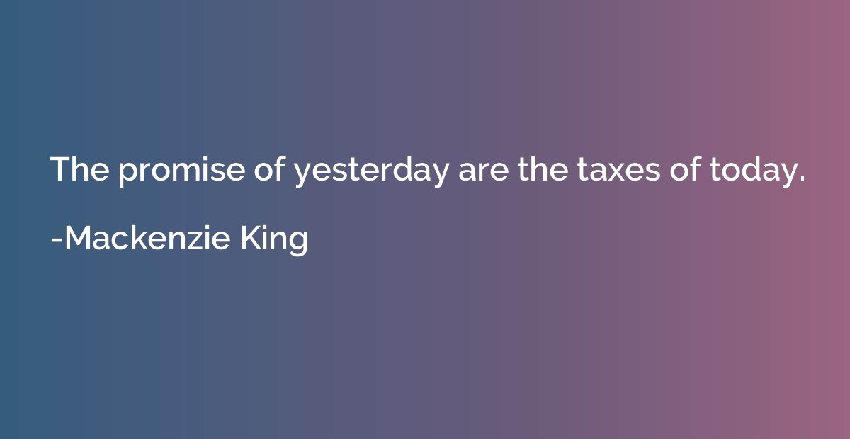 The promise of yesterday are the taxes of today.
