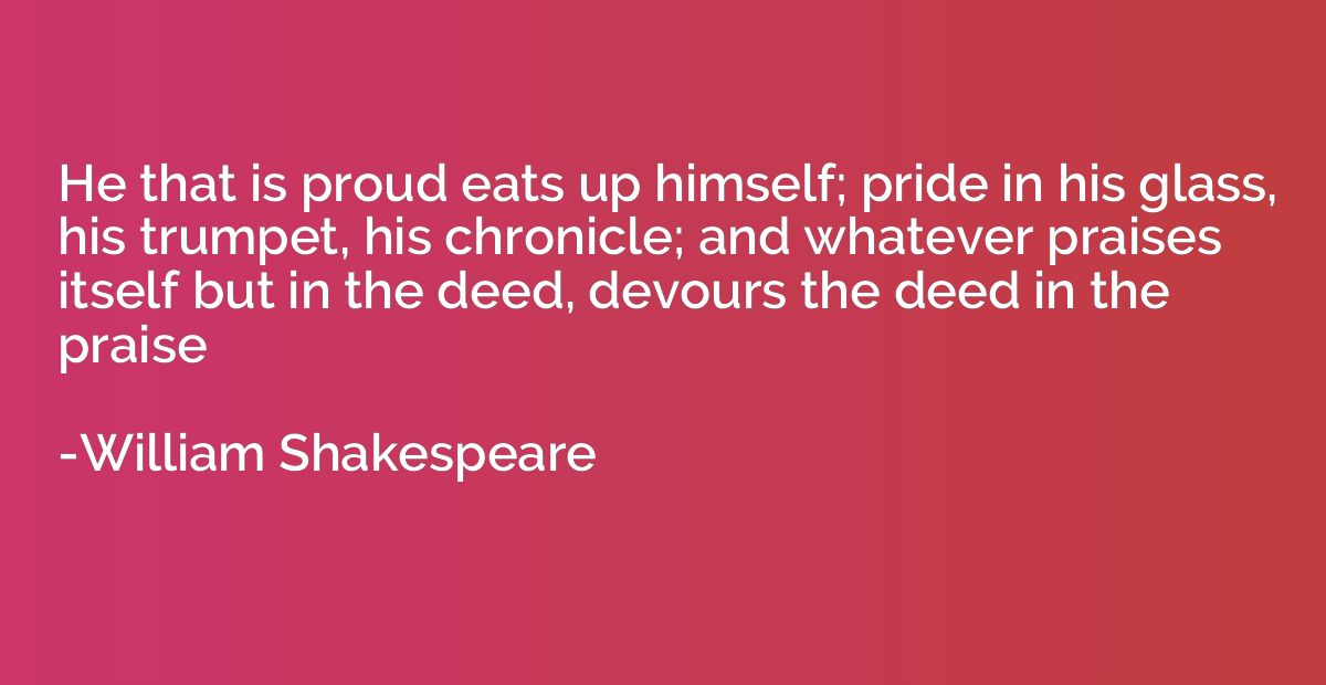 He that is proud eats up himself; pride in his glass, his tr